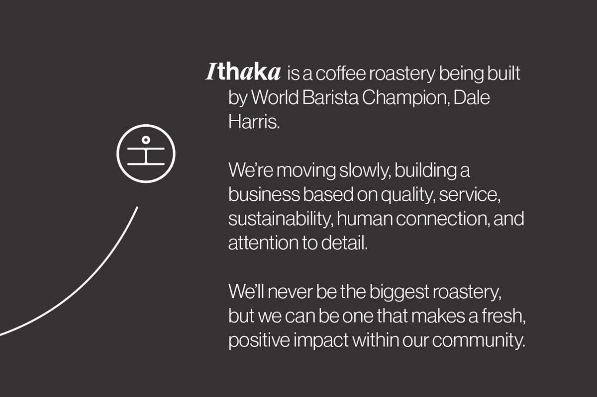 Ithaka is a coffee roastery being built by World Barista Champion, Dale Harris.

We’re moving slowly, and building a business based on quality, service, sustainability, human connection and attention to the small details.

We’ll never be the biggest roastery, but we can be one that makes a fresh positive impact within our community.